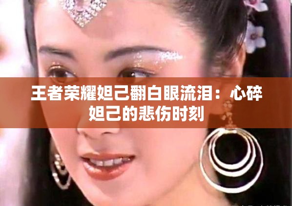 王者荣耀妲己翻白眼流泪：心碎妲己的悲伤时刻