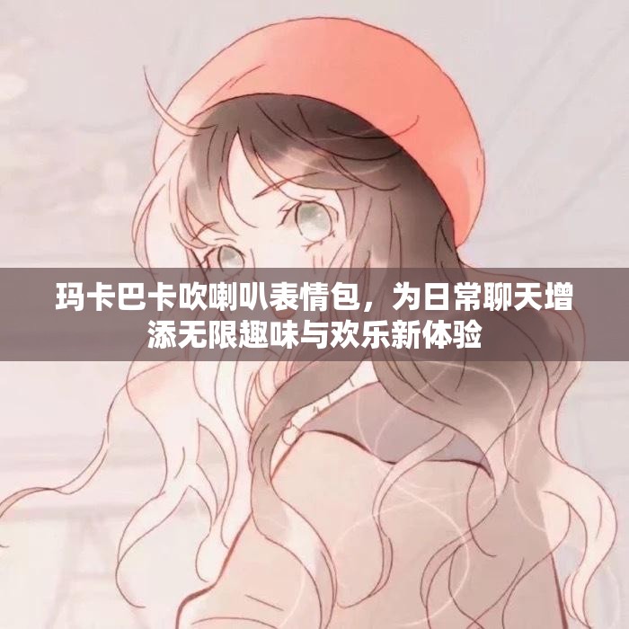玛卡巴卡吹喇叭表情包，为日常聊天增添无限趣味与欢乐新体验