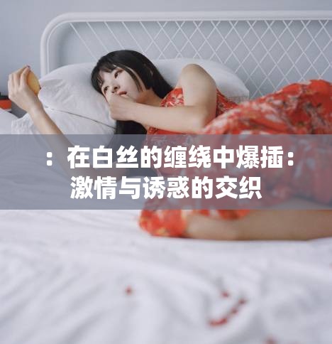 ：在白丝的缠绕中爆插：激情与诱惑的交织