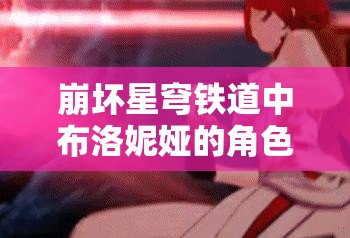 崩坏星穹铁道中布洛妮娅的角色定位与高效阵容搭配艺术解析