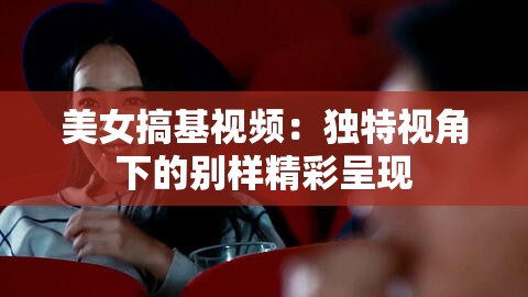美女搞基视频：独特视角下的别样精彩呈现