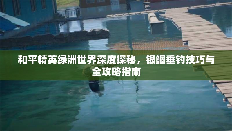 和平精英绿洲世界深度探秘，银鲴垂钓技巧与全攻略指南