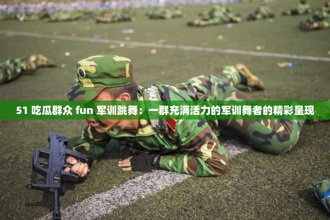 51 吃瓜群众 fun 军训跳舞：一群充满活力的军训舞者的精彩呈现