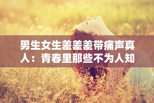 男生女生差差差带痛声真人：青春里那些不为人知的情感纠葛