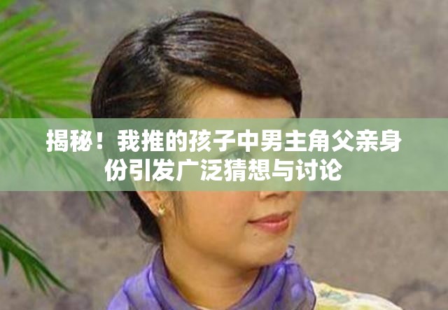 揭秘！我推的孩子中男主角父亲身份引发广泛猜想与讨论
