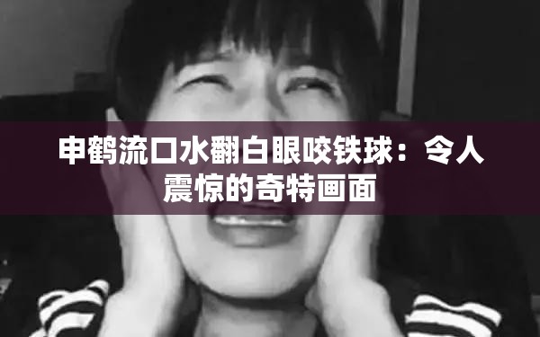 申鹤流口水翻白眼咬铁球：令人震惊的奇特画面