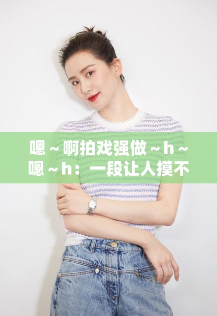 嗯～啊拍戏强做～h～嗯～h：一段让人摸不着头脑的表述