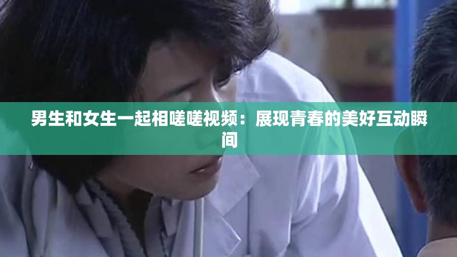 男生和女生一起相嗟嗟视频：展现青春的美好互动瞬间
