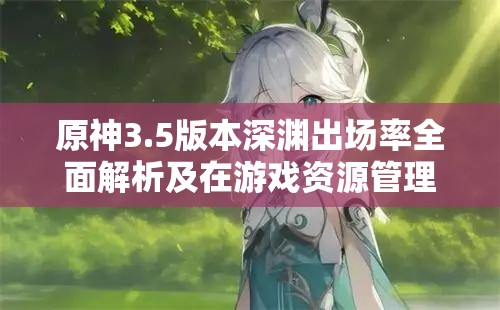 原神3.5版本深渊出场率全面解析及在游戏资源管理策略中的核心地位