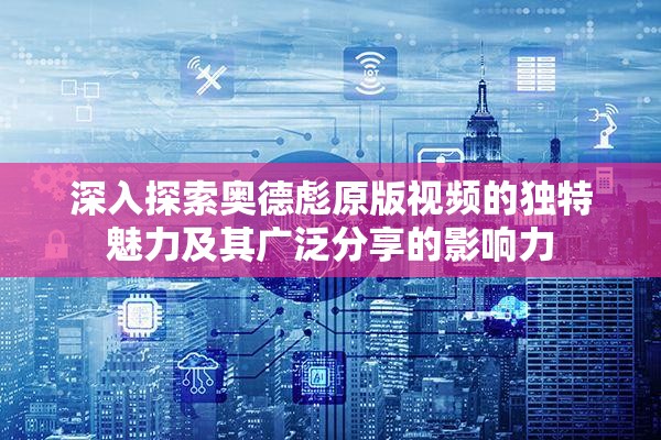 深入探索奥德彪原版视频的独特魅力及其广泛分享的影响力