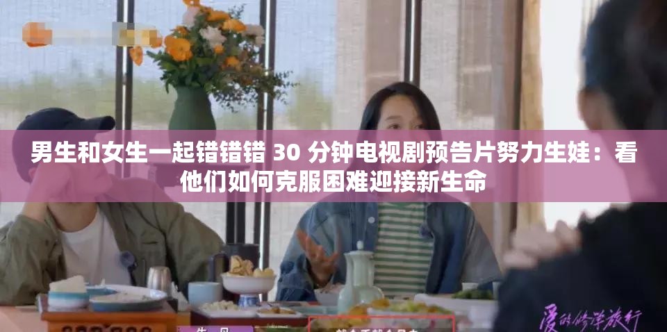 男生和女生一起错错错 30 分钟电视剧预告片努力生娃：看他们如何克服困难迎接新生命