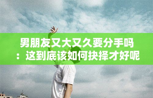 男朋友又大又久要分手吗：这到底该如何抉择才好呢
