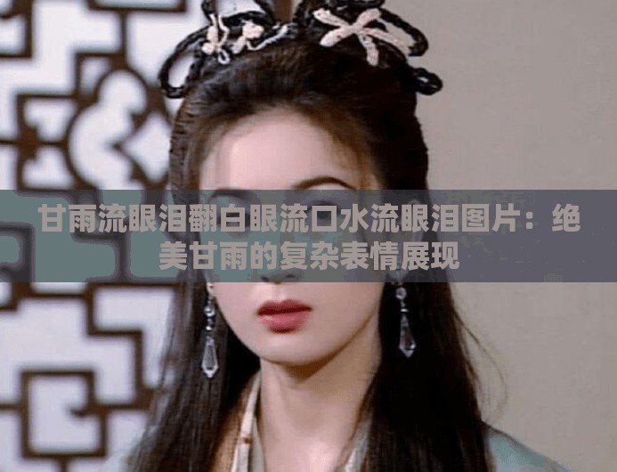 甘雨流眼泪翻白眼流口水流眼泪图片：绝美甘雨的复杂表情展现