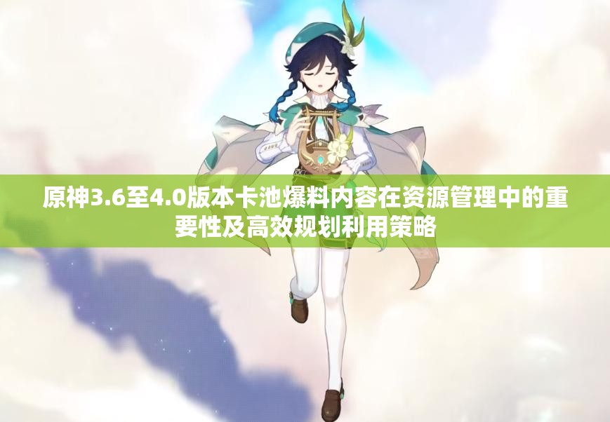 原神3.6至4.0版本卡池爆料内容在资源管理中的重要性及高效规划利用策略