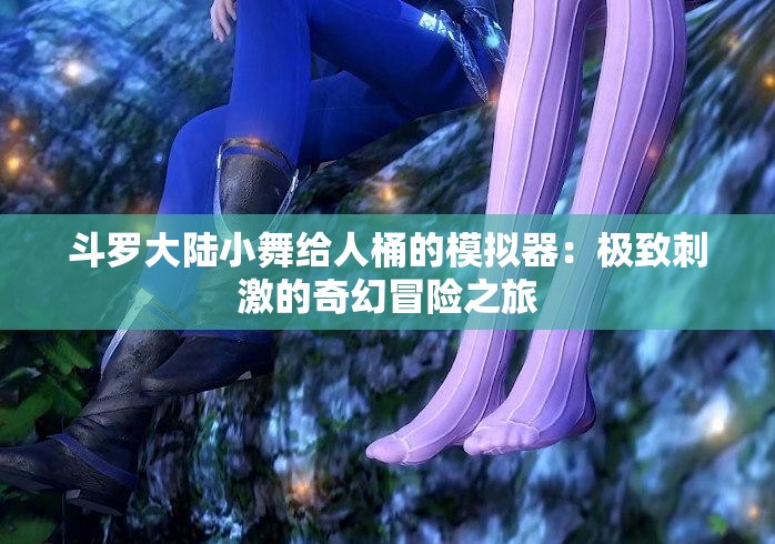 斗罗大陆小舞给人桶的模拟器：极致刺激的奇幻冒险之旅