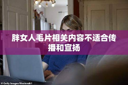 胖女人毛片相关内容不适合传播和宣扬