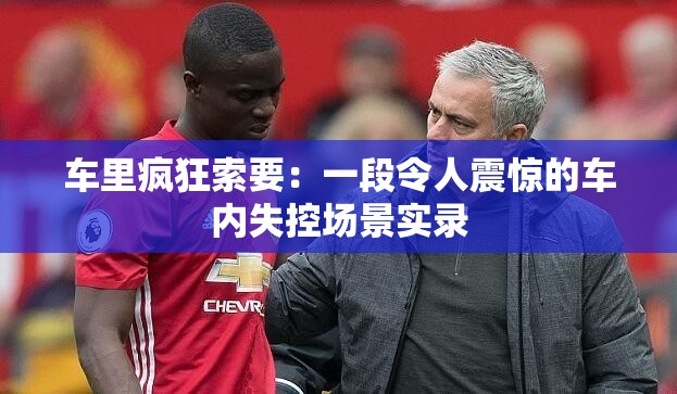 车里疯狂索要：一段令人震惊的车内失控场景实录