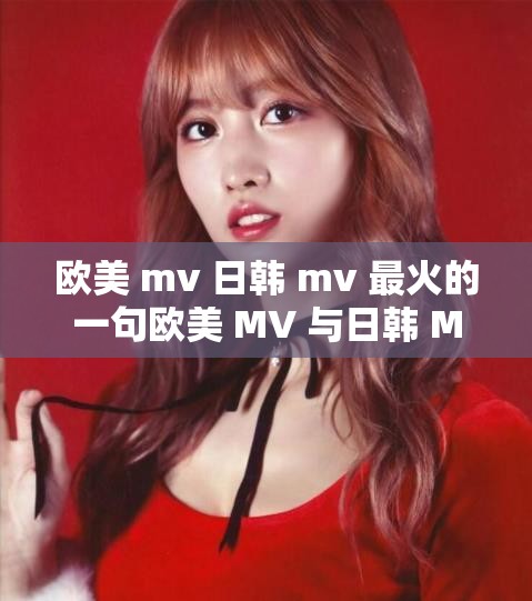 欧美 mv 日韩 mv 最火的一句欧美 MV 与日韩 MV 的较量之谁更胜一筹