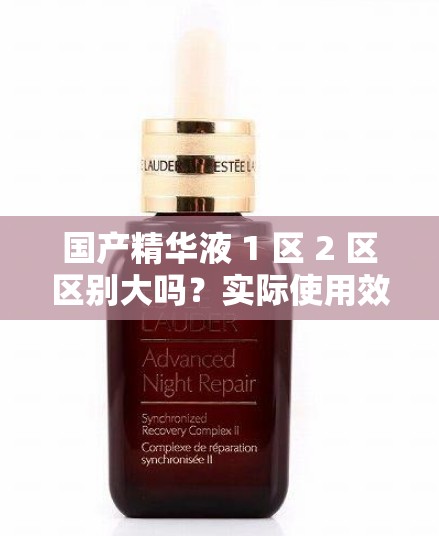国产精华液 1 区 2 区区别大吗？实际使用效果才是关键