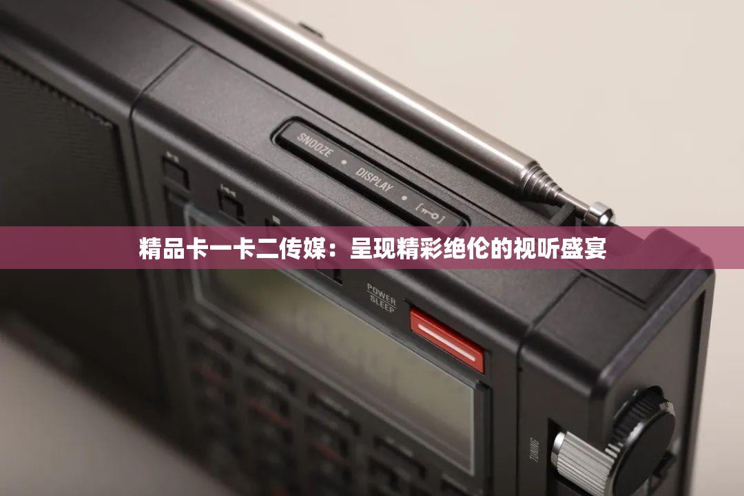 精品卡一卡二传媒：呈现精彩绝伦的视听盛宴
