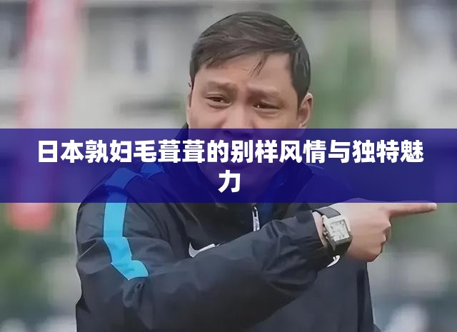 日本孰妇毛葺葺的别样风情与独特魅力
