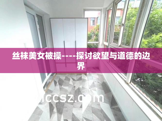 丝袜美女被操----探讨欲望与道德的边界