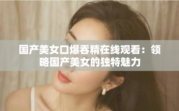国产美女口爆吞精在线观看：领略国产美女的独特魅力