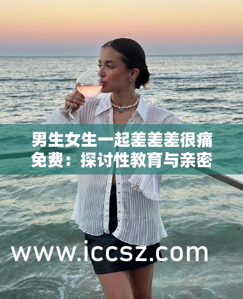 男生女生一起差差差很痛免费：探讨性教育与亲密关系中的疼痛问题