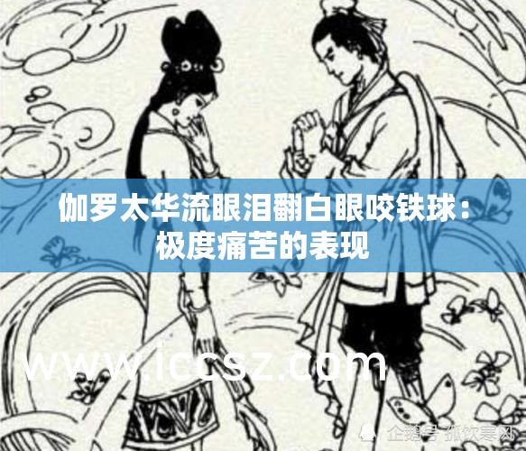伽罗太华流眼泪翻白眼咬铁球：极度痛苦的表现