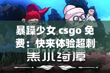 暴躁少女 csgo 免费：快来体验超刺激的游戏之旅