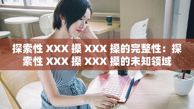 探索性 XXX 搡 XXX 搡的完整性：探索性 XXX 搡 XXX 搡的未知领域