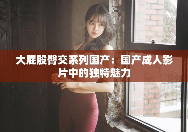 大屁股臀交系列国产：国产成人影片中的独特魅力