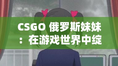 CSGO 俄罗斯妹妹：在游戏世界中绽放的战斗之花