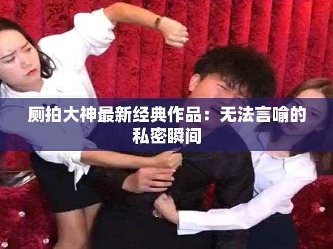 厕拍大神最新经典作品：无法言喻的私密瞬间