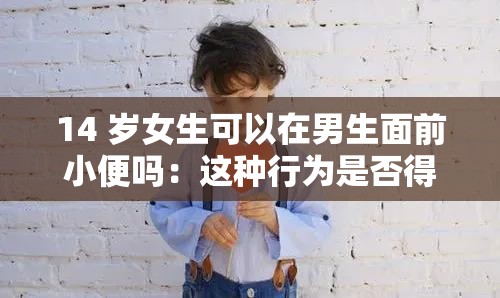 14 岁女生可以在男生面前小便吗：这种行为是否得当