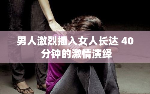 男人激烈插入女人长达 40 分钟的激情演绎