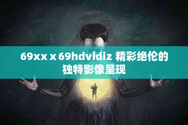 69xxⅹ69hdvidiz 精彩绝伦的独特影像呈现