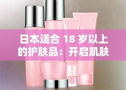 日本适合 18 岁以上的护肤品：开启肌肤青春之旅的秘密之选