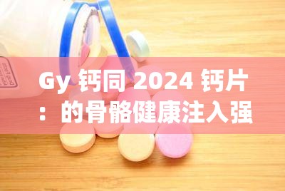 Gy 钙同 2024 钙片：的骨骼健康注入强大动力
