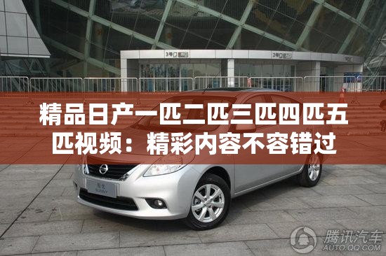 精品日产一匹二匹三匹四匹五匹视频：精彩内容不容错过