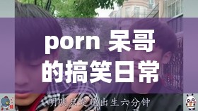 porn 呆哥的搞笑日常：让人笑到喷饭的无厘头喜剧