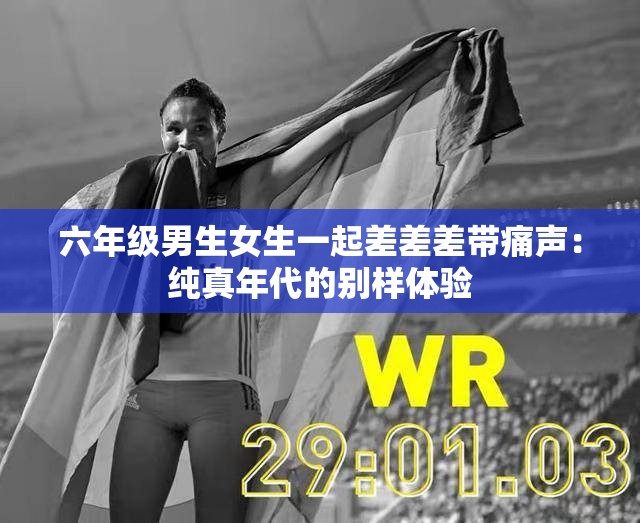 六年级男生女生一起差差差带痛声：纯真年代的别样体验
