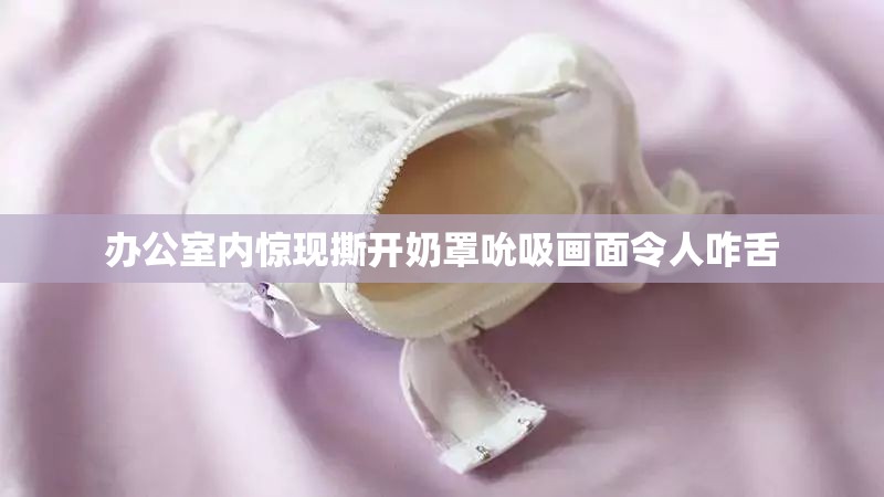 办公室内惊现撕开奶罩吮吸画面令人咋舌