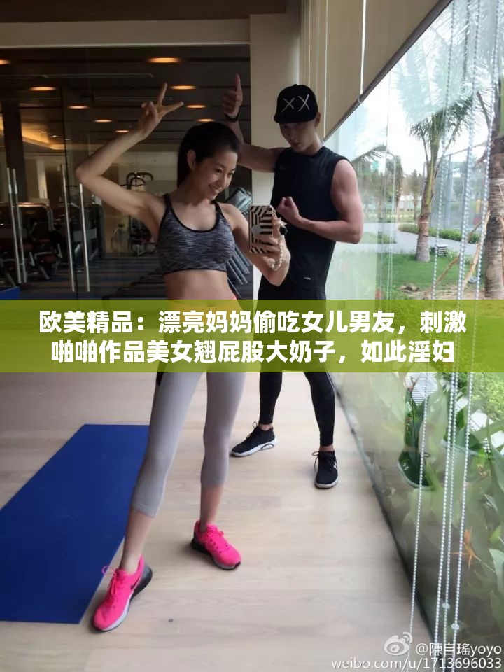 欧美精品：漂亮妈妈偷吃女儿男友，刺激啪啪作品美女翘屁股大奶子，如此淫妇