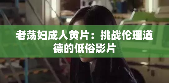 老荡妇成人黄片：挑战伦理道德的低俗影片