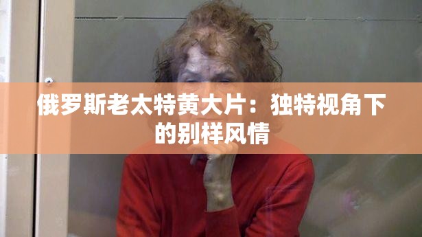 俄罗斯老太特黄大片：独特视角下的别样风情