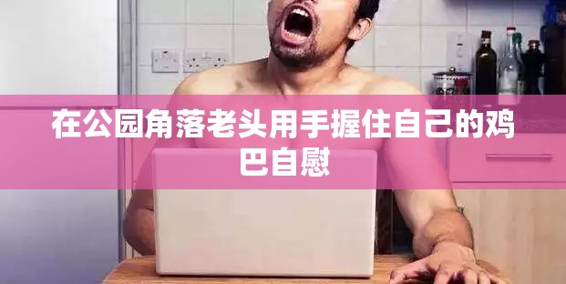 在公园角落老头用手握住自己的鸡巴自慰