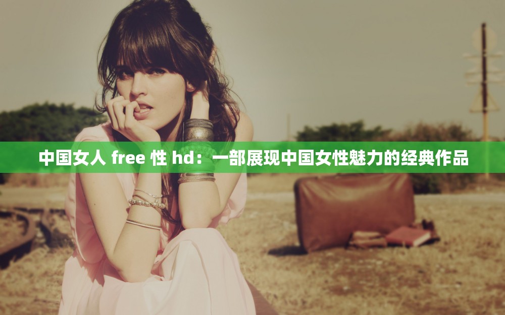 中国女人 free 性 hd：一部展现中国女性魅力的经典作品