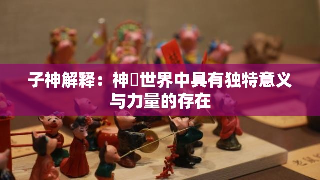 子神解释：神祇世界中具有独特意义与力量的存在