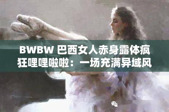 BWBW 巴西女人赤身露体疯狂哩哩啦啦：一场充满异域风情的视觉盛宴